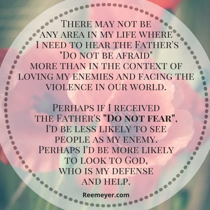 There may not be any area in my life where I need to hear the Father's "Do not be afraid" more than in the context of loving my enemies and facing the violence in our world. Perhaps if I received the Father's "Do not fear", I'd be less likely to see people as my enemy. Perhaps I'd be more likely to look to God, who is my defense and help